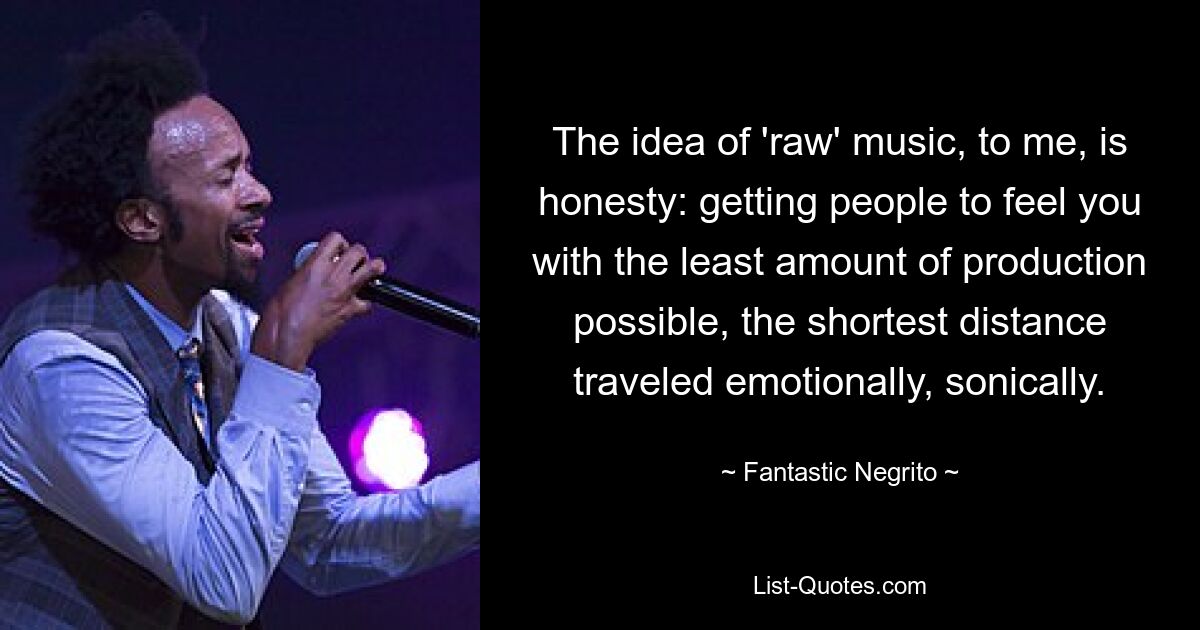 The idea of 'raw' music, to me, is honesty: getting people to feel you with the least amount of production possible, the shortest distance traveled emotionally, sonically. — © Fantastic Negrito