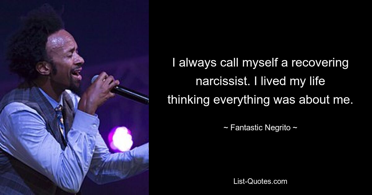 I always call myself a recovering narcissist. I lived my life thinking everything was about me. — © Fantastic Negrito