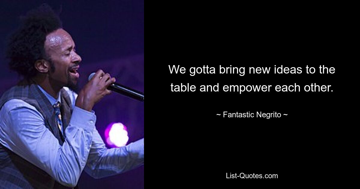 We gotta bring new ideas to the table and empower each other. — © Fantastic Negrito