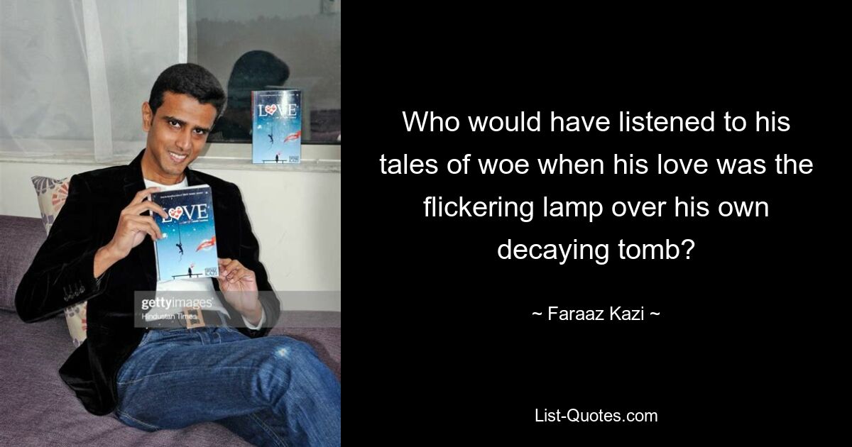 Who would have listened to his tales of woe when his love was the flickering lamp over his own decaying tomb? — © Faraaz Kazi