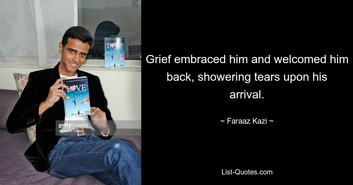 Grief embraced him and welcomed him back, showering tears upon his arrival. — © Faraaz Kazi