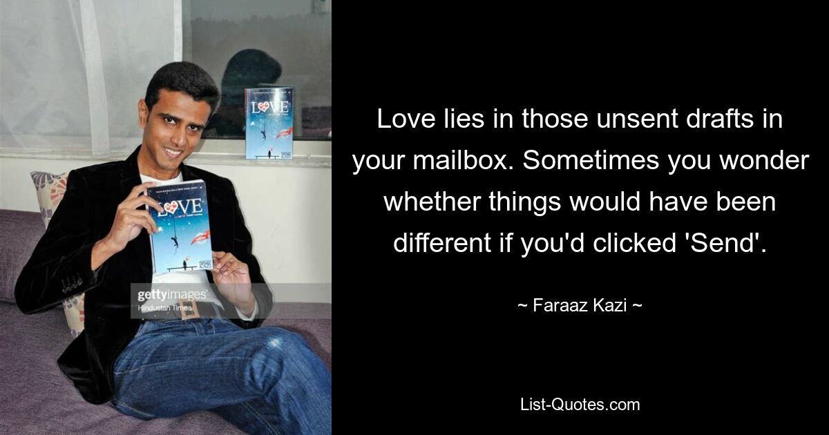 Love lies in those unsent drafts in your mailbox. Sometimes you wonder whether things would have been different if you'd clicked 'Send'. — © Faraaz Kazi