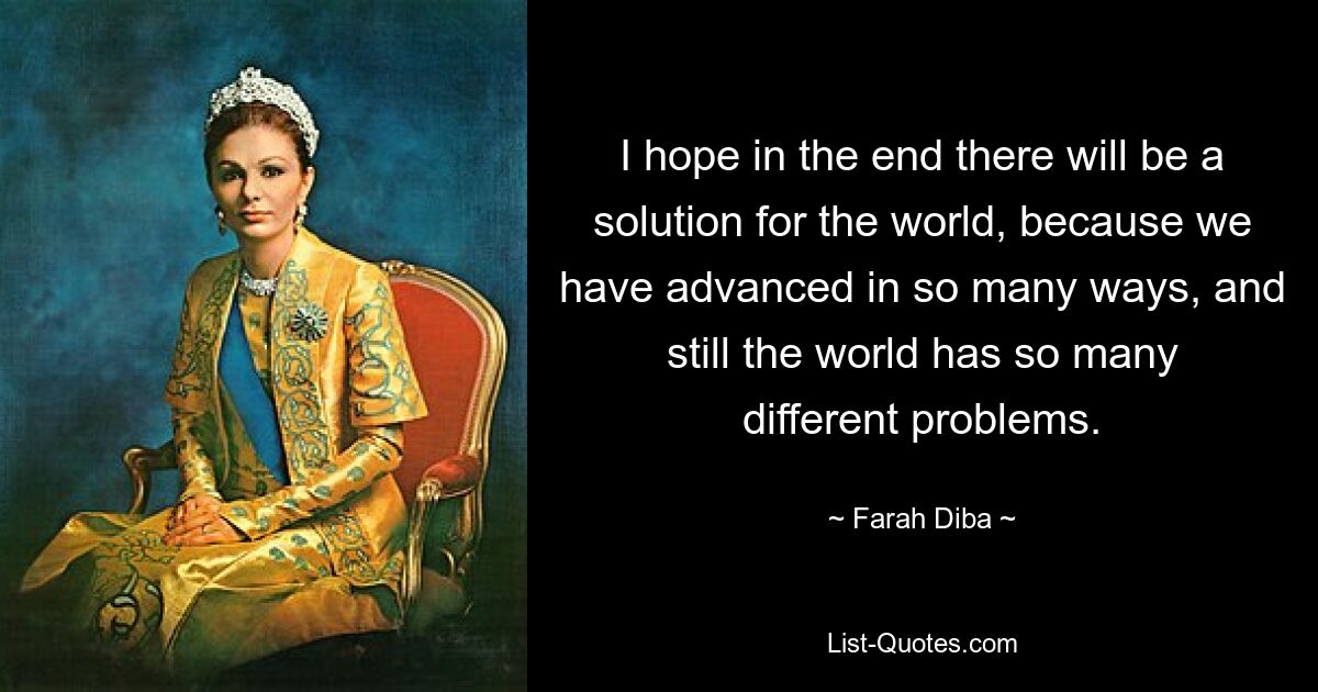 I hope in the end there will be a solution for the world, because we have advanced in so many ways, and still the world has so many different problems. — © Farah Diba