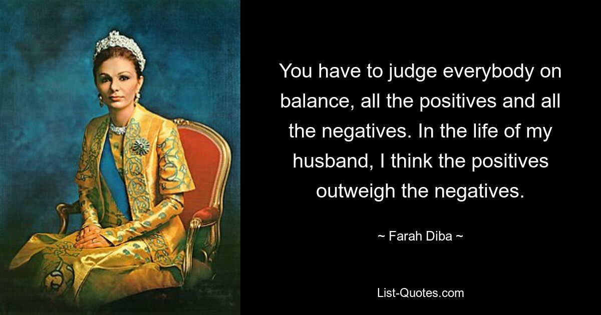 You have to judge everybody on balance, all the positives and all the negatives. In the life of my husband, I think the positives outweigh the negatives. — © Farah Diba