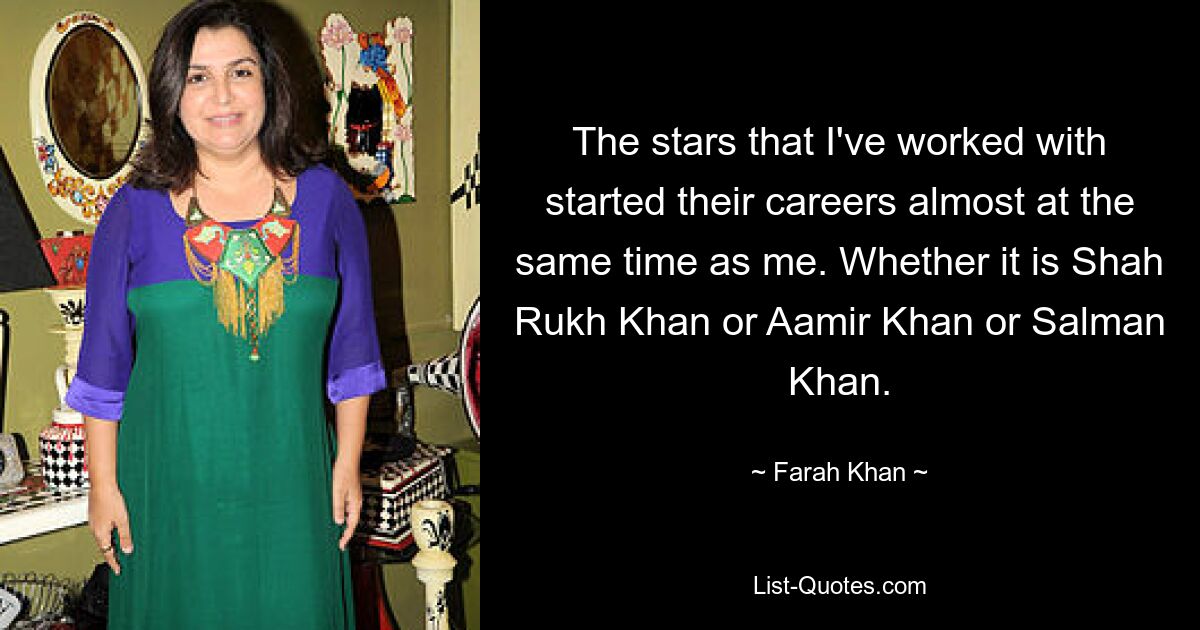 The stars that I've worked with started their careers almost at the same time as me. Whether it is Shah Rukh Khan or Aamir Khan or Salman Khan. — © Farah Khan