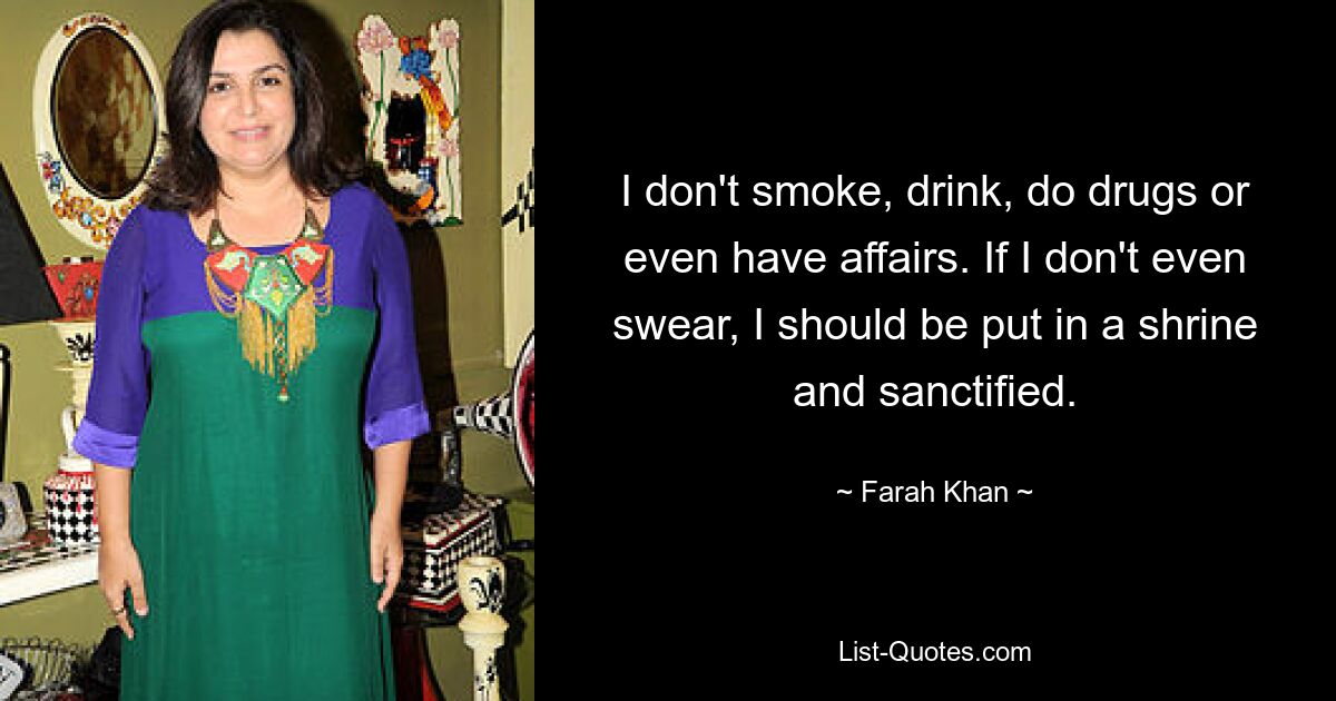 I don't smoke, drink, do drugs or even have affairs. If I don't even swear, I should be put in a shrine and sanctified. — © Farah Khan