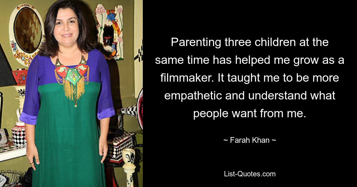 Parenting three children at the same time has helped me grow as a filmmaker. It taught me to be more empathetic and understand what people want from me. — © Farah Khan