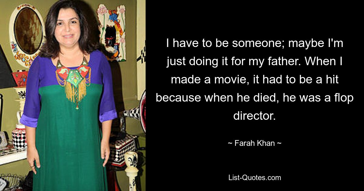 I have to be someone; maybe I'm just doing it for my father. When I made a movie, it had to be a hit because when he died, he was a flop director. — © Farah Khan