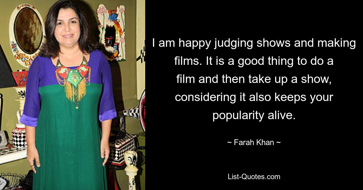 I am happy judging shows and making films. It is a good thing to do a film and then take up a show, considering it also keeps your popularity alive. — © Farah Khan