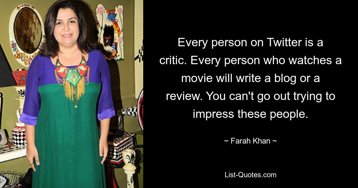 Every person on Twitter is a critic. Every person who watches a movie will write a blog or a review. You can't go out trying to impress these people. — © Farah Khan