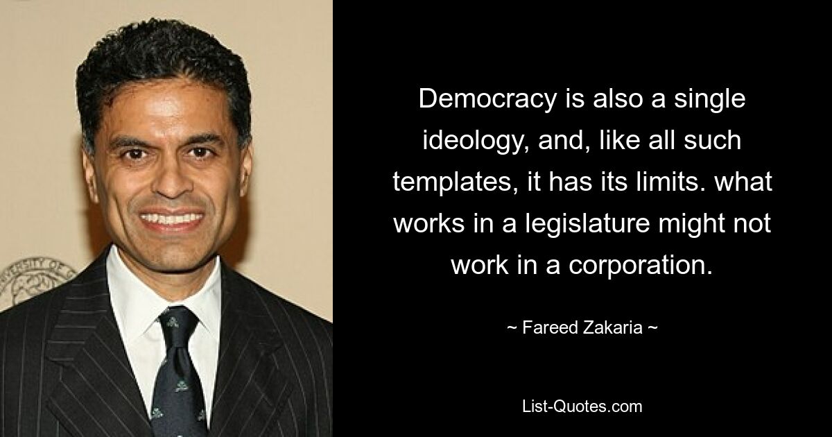 Democracy is also a single ideology, and, like all such templates, it has its limits. what works in a legislature might not work in a corporation. — © Fareed Zakaria