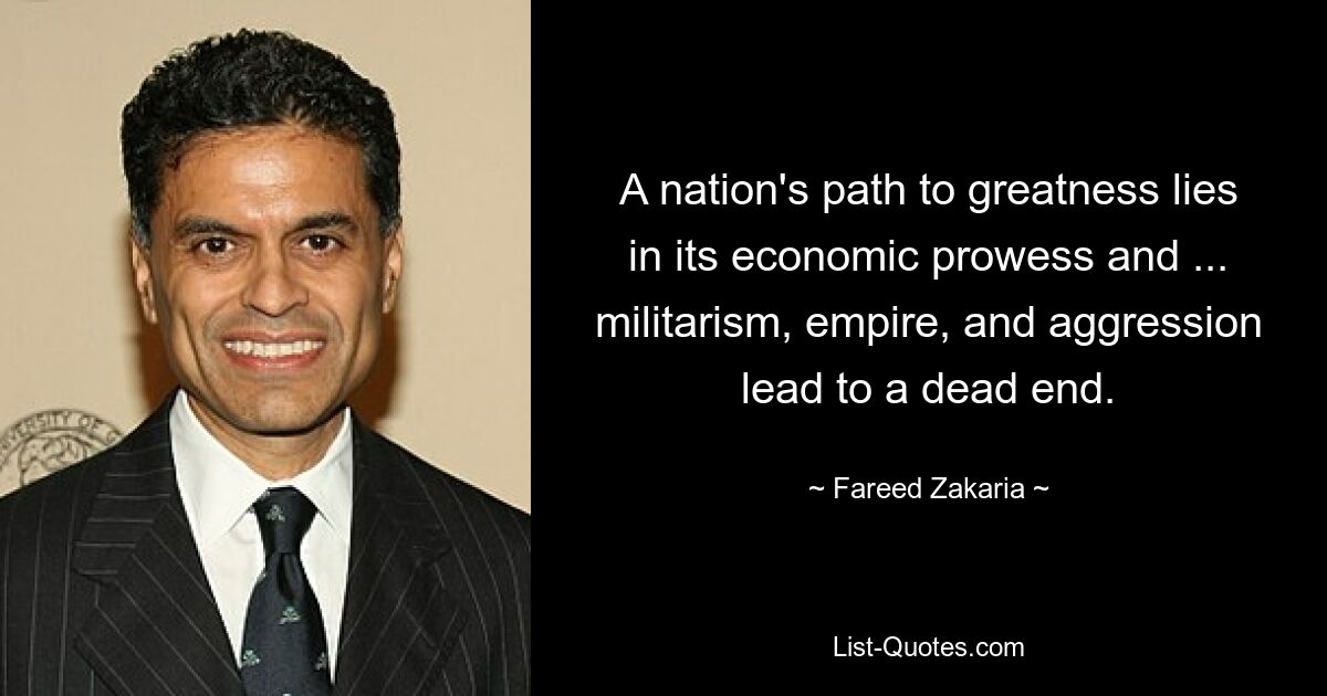 A nation's path to greatness lies in its economic prowess and ... militarism, empire, and aggression lead to a dead end. — © Fareed Zakaria