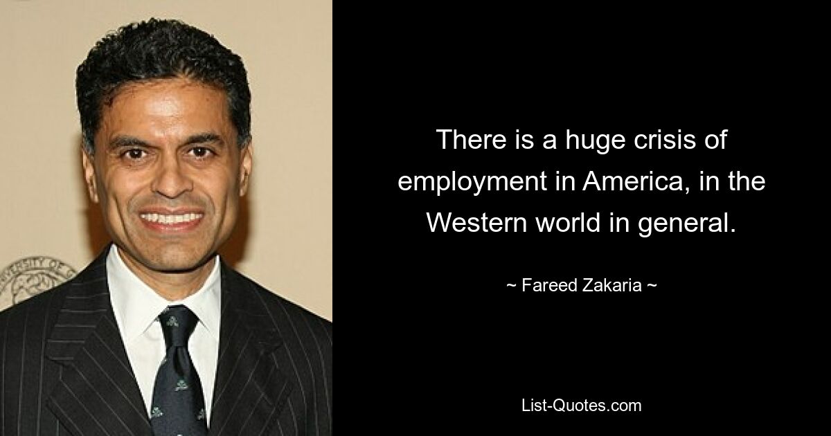 There is a huge crisis of employment in America, in the Western world in general. — © Fareed Zakaria