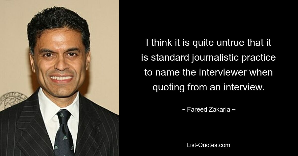 I think it is quite untrue that it is standard journalistic practice to name the interviewer when quoting from an interview. — © Fareed Zakaria