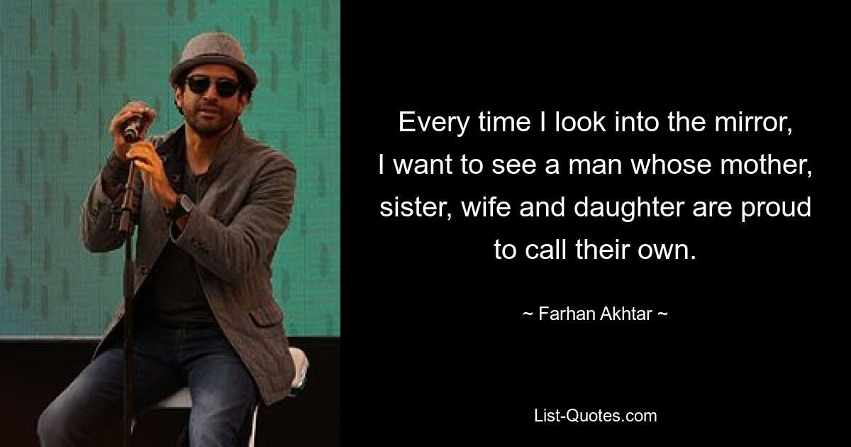 Every time I look into the mirror, I want to see a man whose mother, sister, wife and daughter are proud to call their own. — © Farhan Akhtar