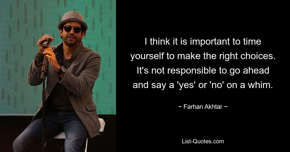 I think it is important to time yourself to make the right choices. It's not responsible to go ahead and say a 'yes' or 'no' on a whim. — © Farhan Akhtar