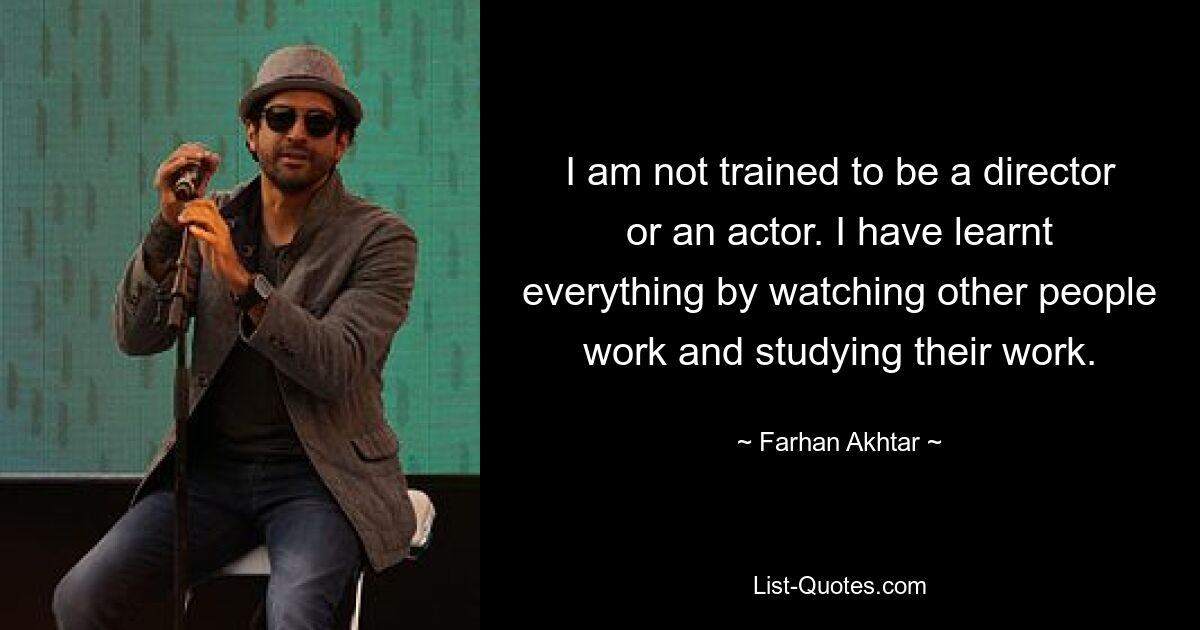 I am not trained to be a director or an actor. I have learnt everything by watching other people work and studying their work. — © Farhan Akhtar