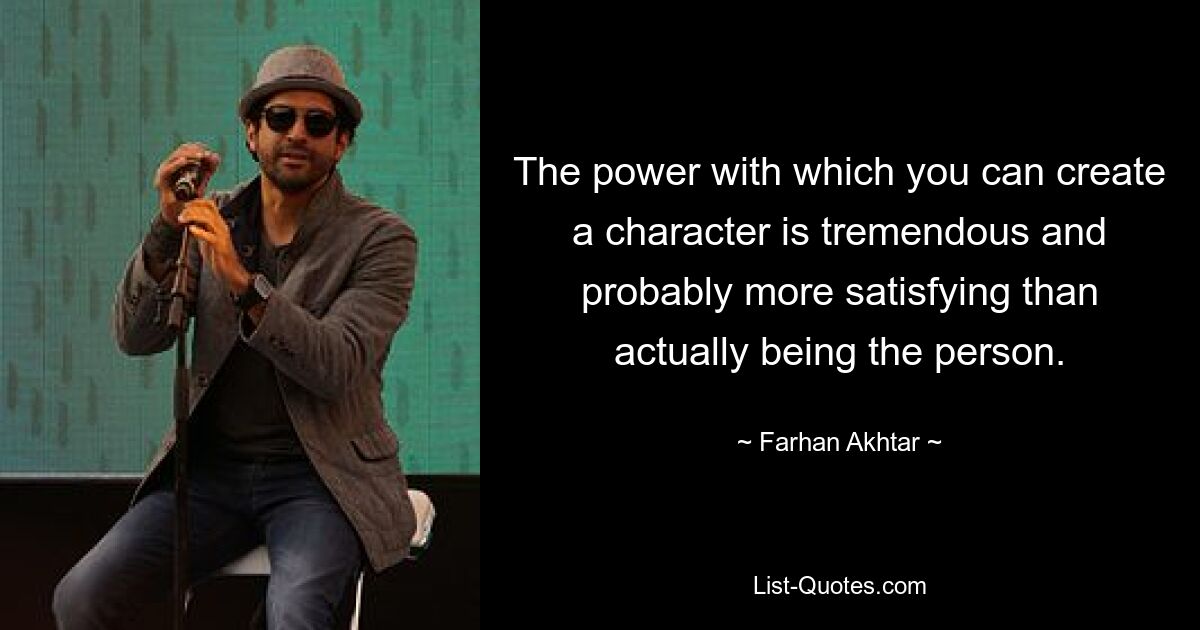 The power with which you can create a character is tremendous and probably more satisfying than actually being the person. — © Farhan Akhtar