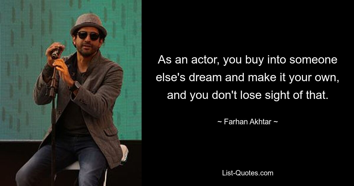 As an actor, you buy into someone else's dream and make it your own, and you don't lose sight of that. — © Farhan Akhtar