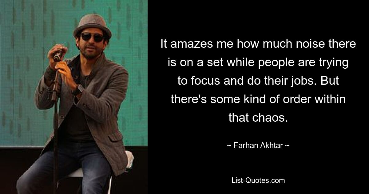 It amazes me how much noise there is on a set while people are trying to focus and do their jobs. But there's some kind of order within that chaos. — © Farhan Akhtar