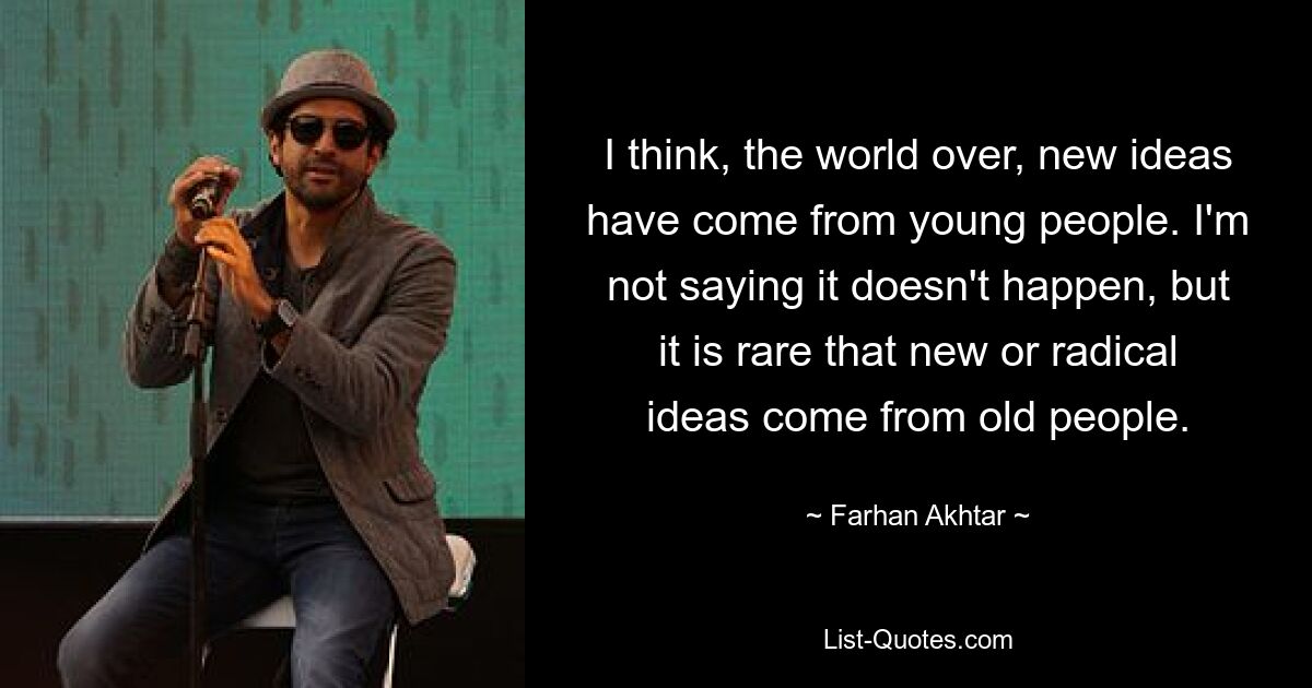 I think, the world over, new ideas have come from young people. I'm not saying it doesn't happen, but it is rare that new or radical ideas come from old people. — © Farhan Akhtar