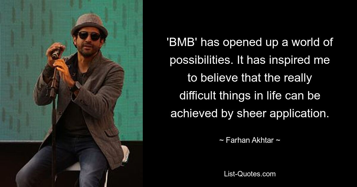 'BMB' has opened up a world of possibilities. It has inspired me to believe that the really difficult things in life can be achieved by sheer application. — © Farhan Akhtar