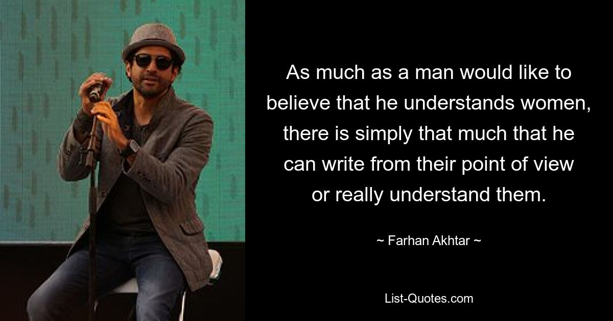 As much as a man would like to believe that he understands women, there is simply that much that he can write from their point of view or really understand them. — © Farhan Akhtar