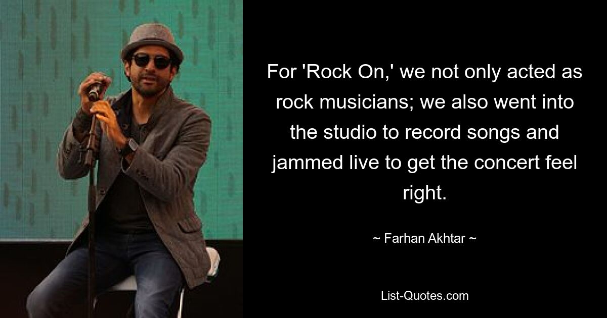 For 'Rock On,' we not only acted as rock musicians; we also went into the studio to record songs and jammed live to get the concert feel right. — © Farhan Akhtar