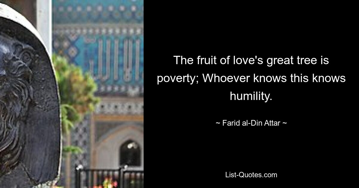 The fruit of love's great tree is poverty; Whoever knows this knows humility. — © Farid al-Din Attar