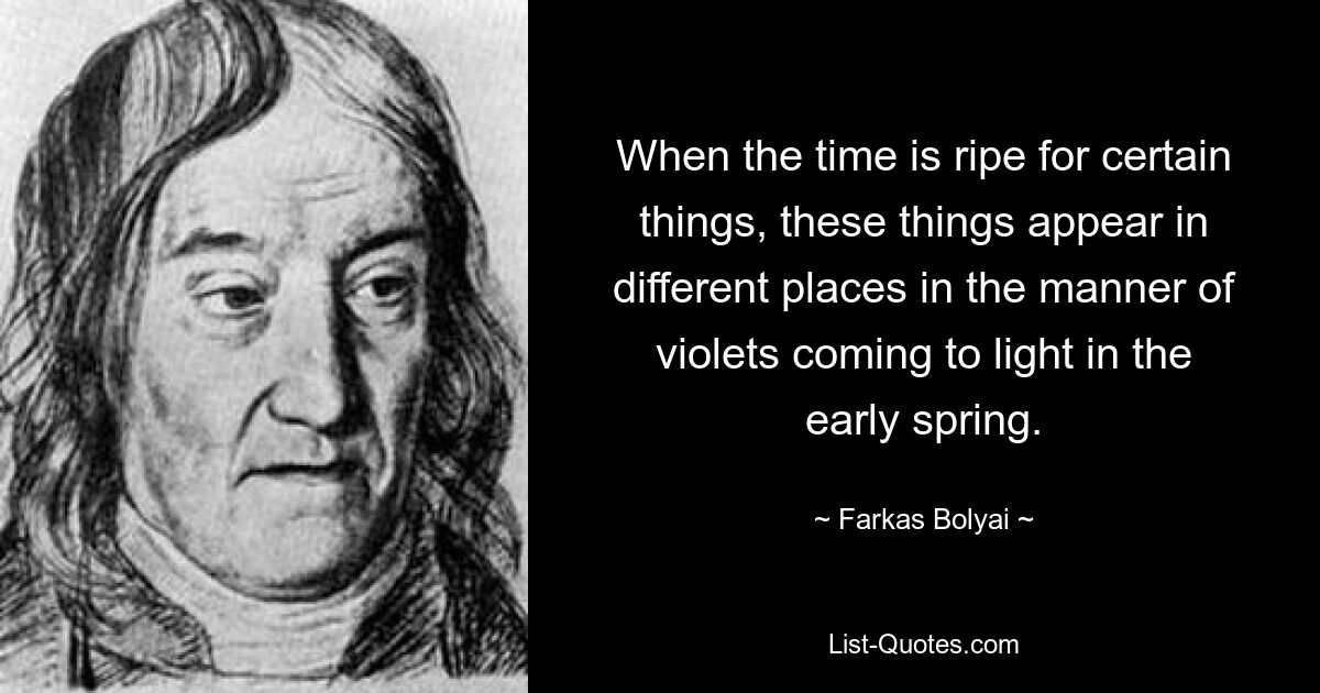 When the time is ripe for certain things, these things appear in different places in the manner of violets coming to light in the early spring. — © Farkas Bolyai