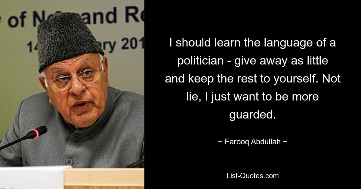 I should learn the language of a politician - give away as little and keep the rest to yourself. Not lie, I just want to be more guarded. — © Farooq Abdullah