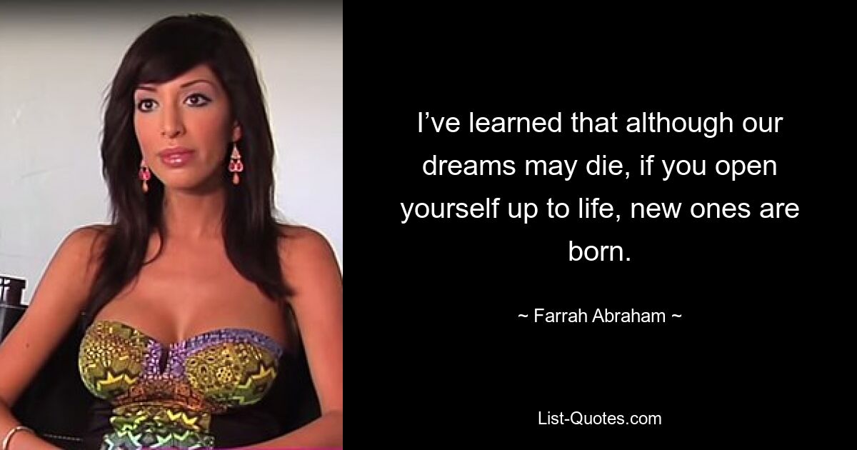 I’ve learned that although our dreams may die, if you open yourself up to life, new ones are born. — © Farrah Abraham