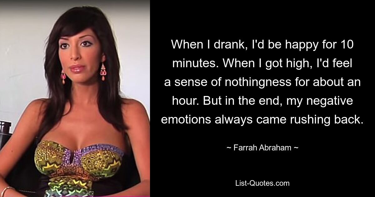 When I drank, I'd be happy for 10 minutes. When I got high, I'd feel a sense of nothingness for about an hour. But in the end, my negative emotions always came rushing back. — © Farrah Abraham