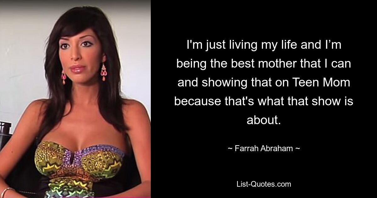 I'm just living my life and I’m being the best mother that I can and showing that on Teen Mom because that's what that show is about. — © Farrah Abraham