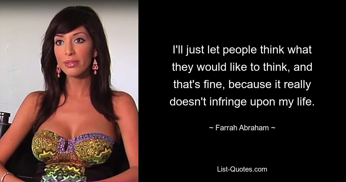 I'll just let people think what they would like to think, and that's fine, because it really doesn't infringe upon my life. — © Farrah Abraham