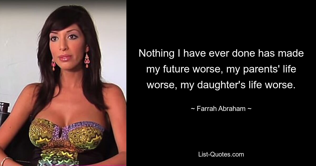 Nothing I have ever done has made my future worse, my parents' life worse, my daughter's life worse. — © Farrah Abraham