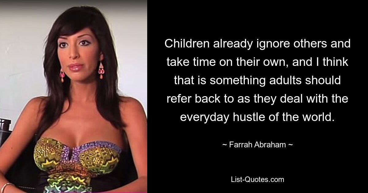 Children already ignore others and take time on their own, and I think that is something adults should refer back to as they deal with the everyday hustle of the world. — © Farrah Abraham