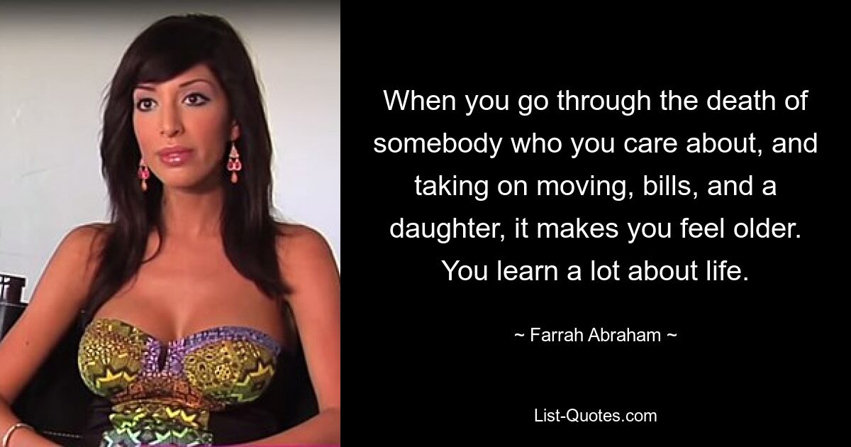 When you go through the death of somebody who you care about, and taking on moving, bills, and a daughter, it makes you feel older. You learn a lot about life. — © Farrah Abraham