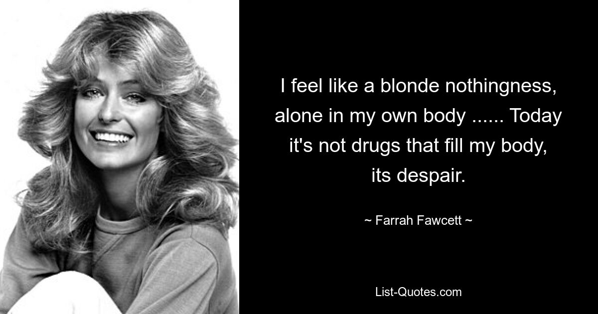 I feel like a blonde nothingness, alone in my own body ...... Today it's not drugs that fill my body, its despair. — © Farrah Fawcett