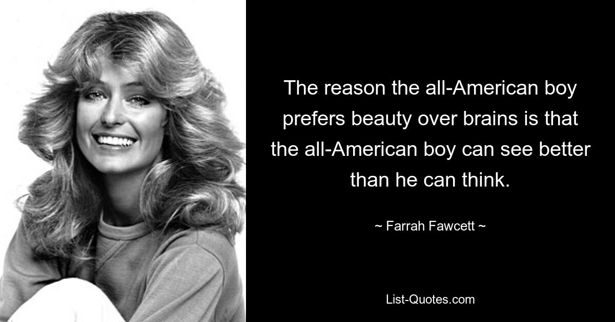 The reason the all-American boy prefers beauty over brains is that the all-American boy can see better than he can think. — © Farrah Fawcett