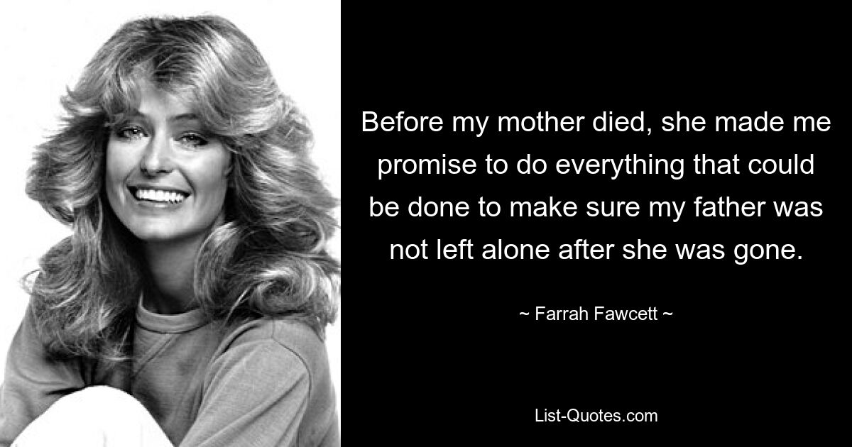 Before my mother died, she made me promise to do everything that could be done to make sure my father was not left alone after she was gone. — © Farrah Fawcett