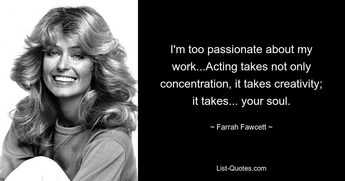 I'm too passionate about my work...Acting takes not only concentration, it takes creativity; it takes... your soul. — © Farrah Fawcett