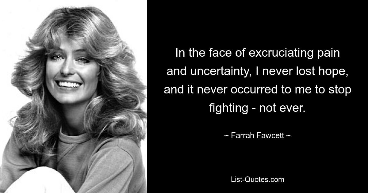 In the face of excruciating pain and uncertainty, I never lost hope, and it never occurred to me to stop fighting - not ever. — © Farrah Fawcett