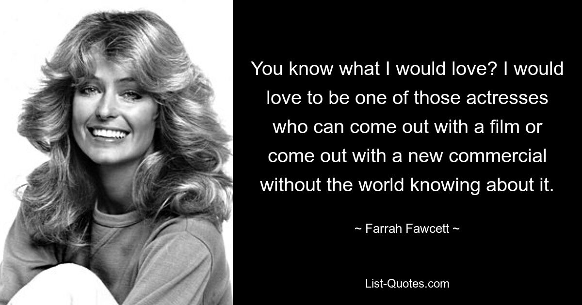 You know what I would love? I would love to be one of those actresses who can come out with a film or come out with a new commercial without the world knowing about it. — © Farrah Fawcett