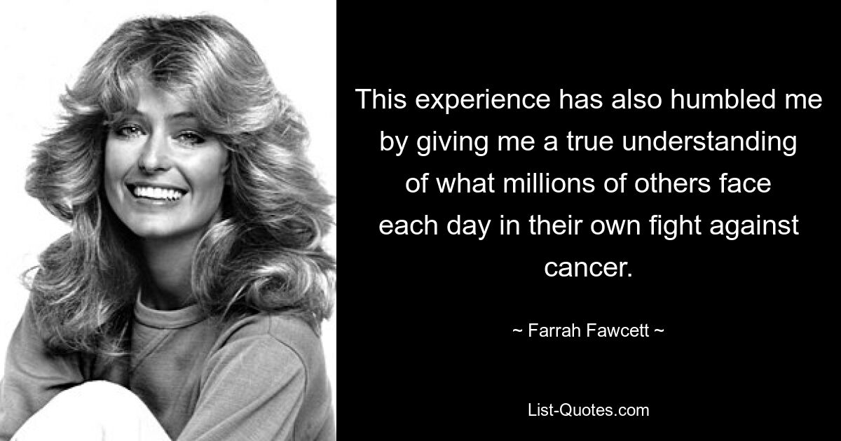 This experience has also humbled me by giving me a true understanding of what millions of others face each day in their own fight against cancer. — © Farrah Fawcett