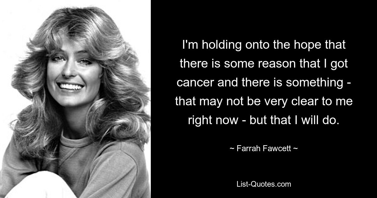 I'm holding onto the hope that there is some reason that I got cancer and there is something - that may not be very clear to me right now - but that I will do. — © Farrah Fawcett