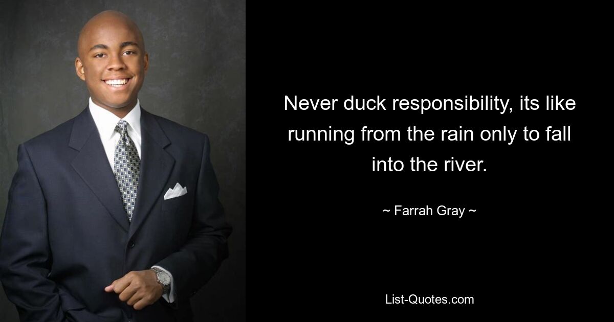 Never duck responsibility, its like running from the rain only to fall into the river. — © Farrah Gray