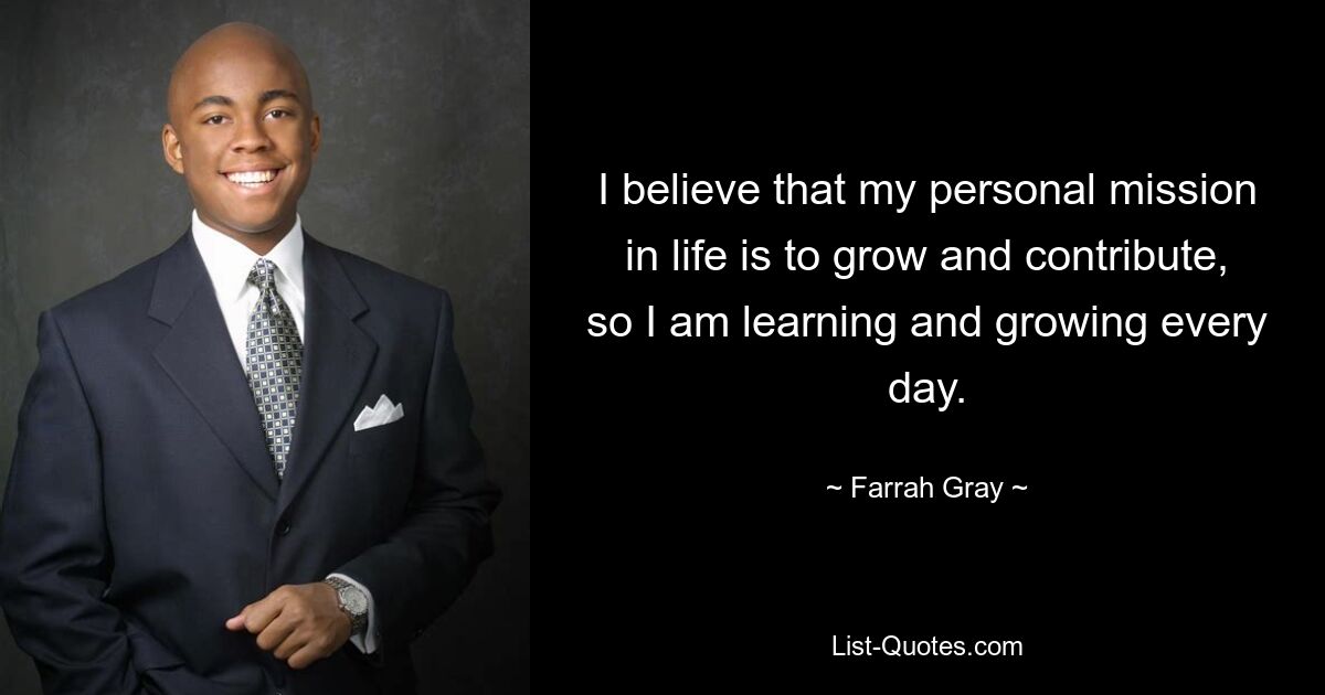 I believe that my personal mission in life is to grow and contribute, so I am learning and growing every day. — © Farrah Gray