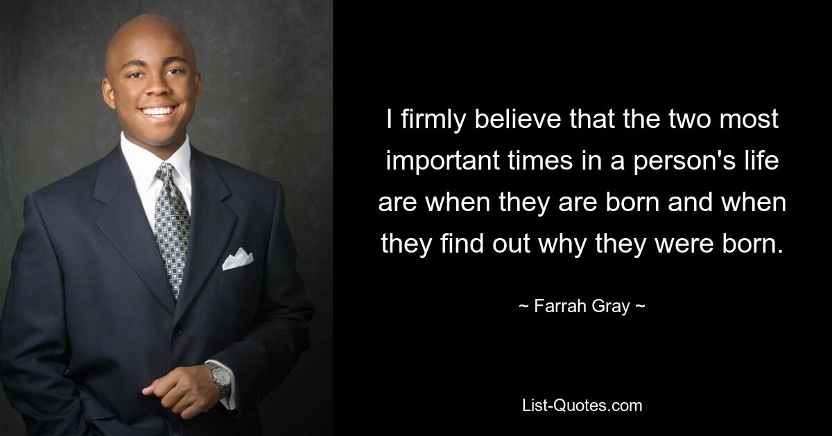 I firmly believe that the two most important times in a person's life are when they are born and when they find out why they were born. — © Farrah Gray