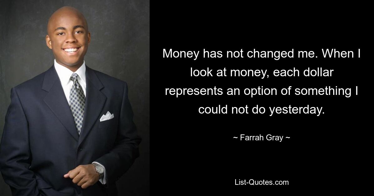 Money has not changed me. When I look at money, each dollar represents an option of something I could not do yesterday. — © Farrah Gray